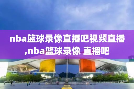 nba篮球录像直播吧视频直播,nba篮球录像 直播吧