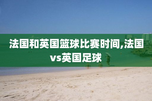 法国和英国篮球比赛时间,法国vs英国足球