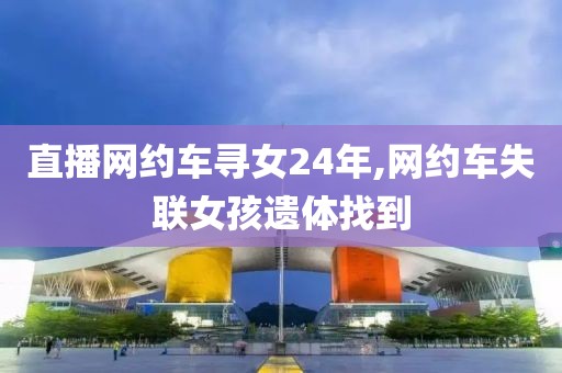 直播网约车寻女24年,网约车失联女孩遗体找到