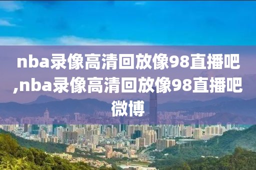 nba录像高清回放像98直播吧,nba录像高清回放像98直播吧微博