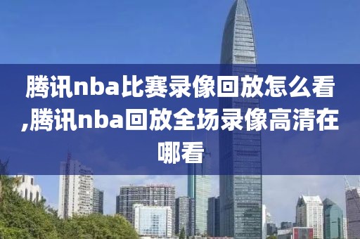 腾讯nba比赛录像回放怎么看,腾讯nba回放全场录像高清在哪看