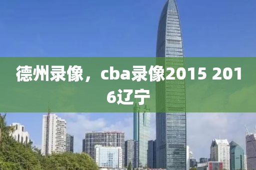 德州录像，cba录像2015 2016辽宁