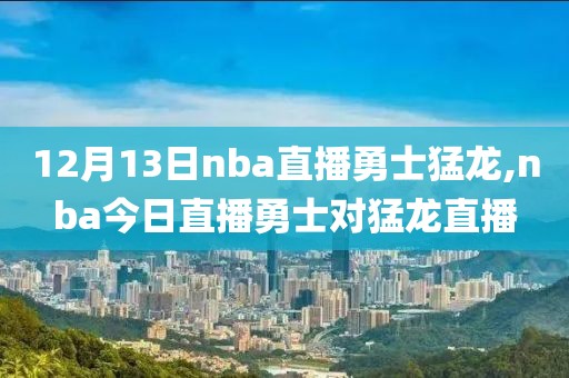 12月13日nba直播勇士猛龙,nba今日直播勇士对猛龙直播