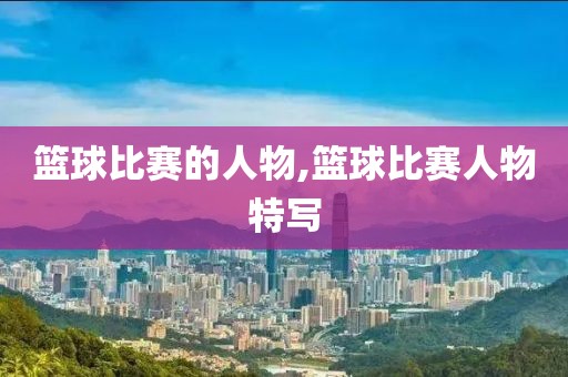 篮球比赛的人物,篮球比赛人物特写