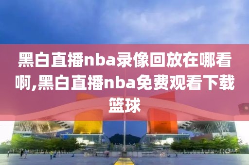黑白直播nba录像回放在哪看啊,黑白直播nba免费观看下载篮球