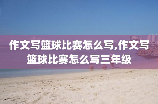 作文写篮球比赛怎么写,作文写篮球比赛怎么写三年级