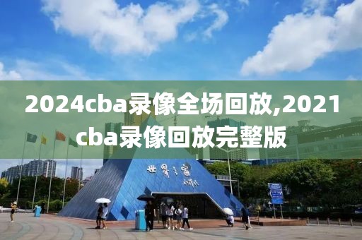 2024cba录像全场回放,2021cba录像回放完整版