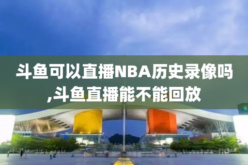 斗鱼可以直播NBA历史录像吗,斗鱼直播能不能回放