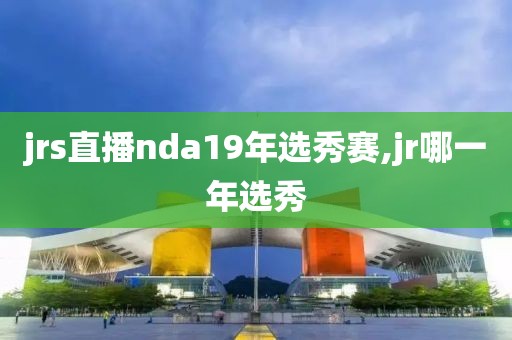 jrs直播nda19年选秀赛,jr哪一年选秀