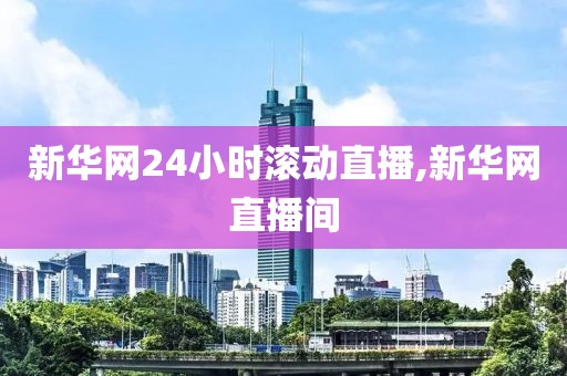 新华网24小时滚动直播,新华网直播间