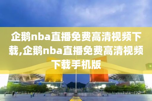 企鹅nba直播免费高清视频下载,企鹅nba直播免费高清视频下载手机版