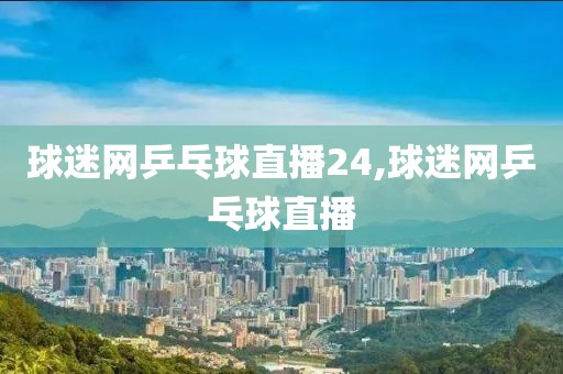 球迷网乒乓球直播24,球迷网乒乓球直播