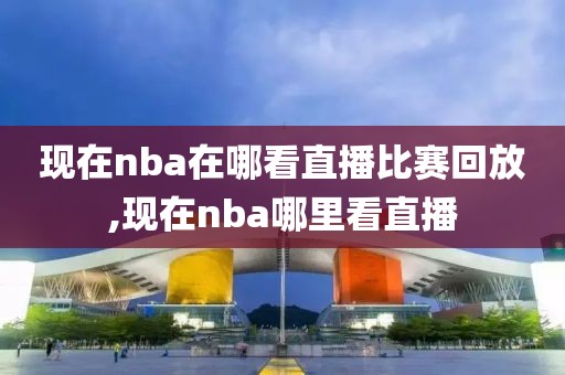 现在nba在哪看直播比赛回放,现在nba哪里看直播