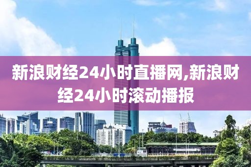 新浪财经24小时直播网,新浪财经24小时滚动播报