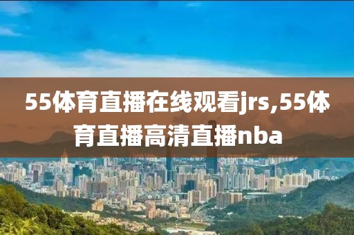 55体育直播在线观看jrs,55体育直播高清直播nba