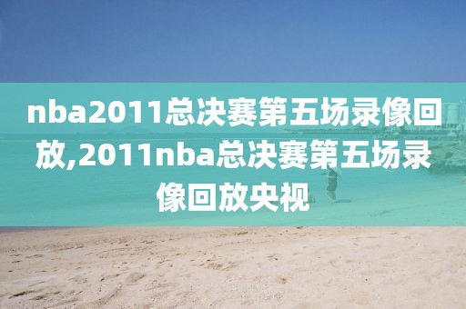 nba2011总决赛第五场录像回放,2011nba总决赛第五场录像回放央视