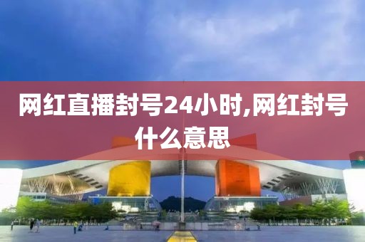 网红直播封号24小时,网红封号什么意思