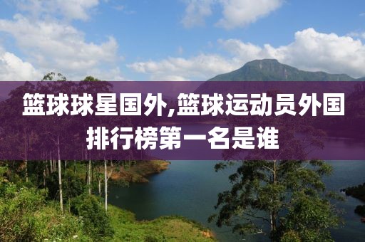 篮球球星国外,篮球运动员外国排行榜第一名是谁