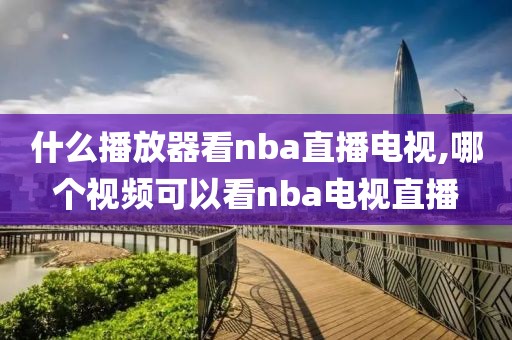 什么播放器看nba直播电视,哪个视频可以看nba电视直播