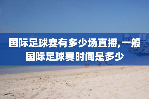 国际足球赛有多少场直播,一般国际足球赛时间是多少