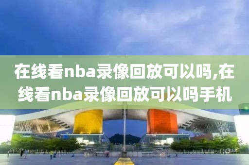 在线看nba录像回放可以吗,在线看nba录像回放可以吗手机