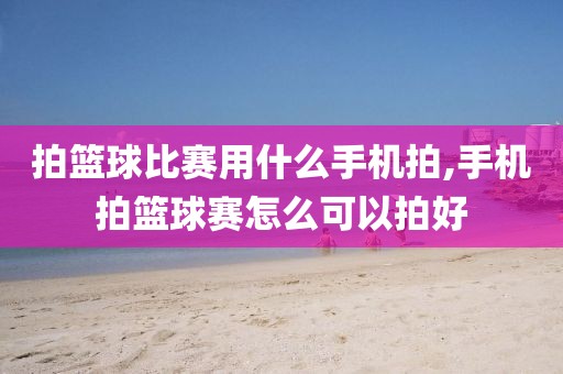 拍篮球比赛用什么手机拍,手机拍篮球赛怎么可以拍好