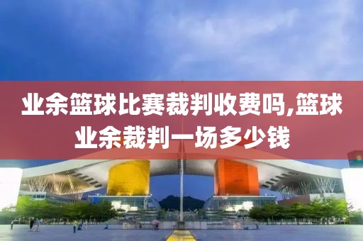 业余篮球比赛裁判收费吗,篮球业余裁判一场多少钱