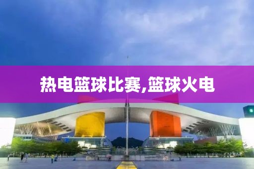 热电篮球比赛,篮球火电