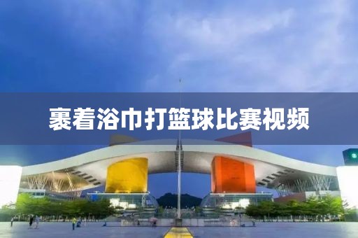 裹着浴巾打篮球比赛视频