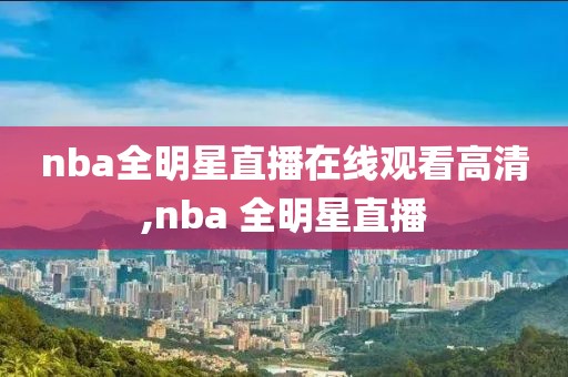 nba全明星直播在线观看高清,nba 全明星直播
