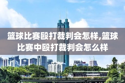 篮球比赛殴打裁判会怎样,篮球比赛中殴打裁判会怎么样