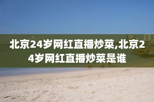 北京24岁网红直播炒菜,北京24岁网红直播炒菜是谁