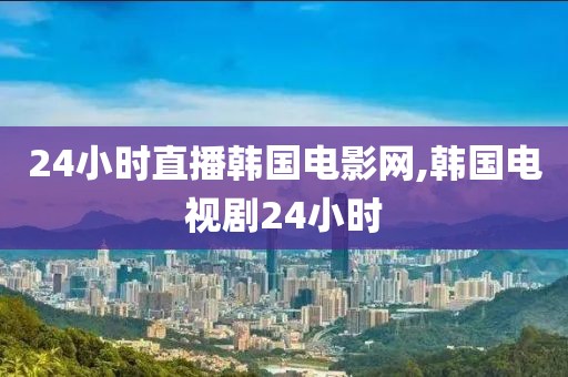 24小时直播韩国电影网,韩国电视剧24小时