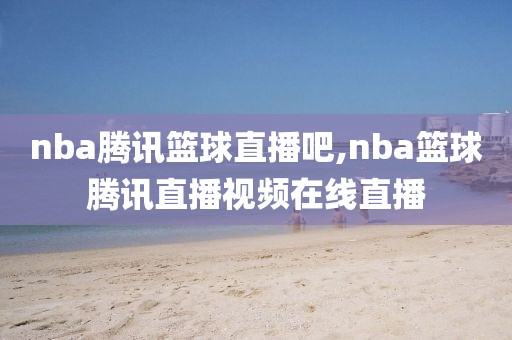 nba腾讯篮球直播吧,nba篮球腾讯直播视频在线直播