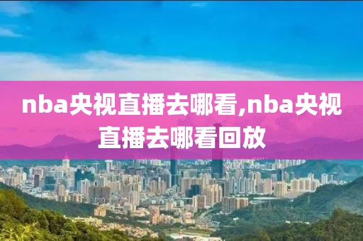 nba央视直播去哪看,nba央视直播去哪看回放