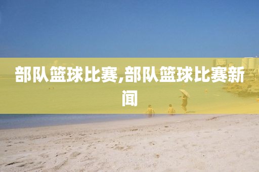 部队篮球比赛,部队篮球比赛新闻