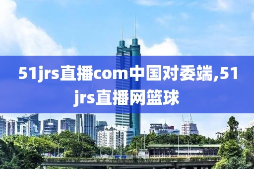 51jrs直播com中国对委端,51jrs直播网篮球