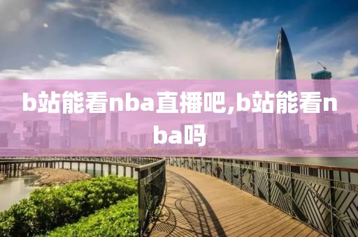 b站能看nba直播吧,b站能看nba吗