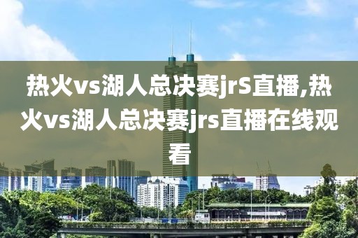 热火vs湖人总决赛jrS直播,热火vs湖人总决赛jrs直播在线观看