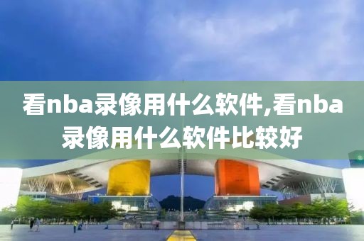 看nba录像用什么软件,看nba录像用什么软件比较好