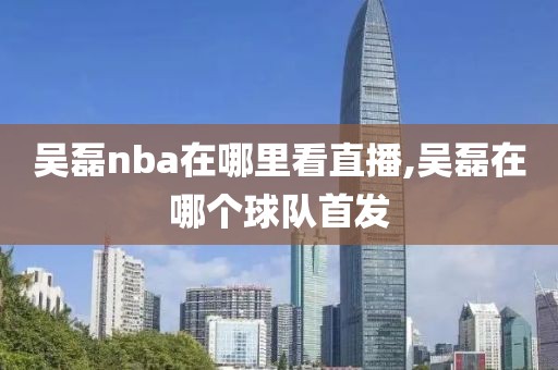 吴磊nba在哪里看直播,吴磊在哪个球队首发
