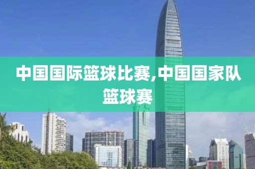 中国国际篮球比赛,中国国家队篮球赛