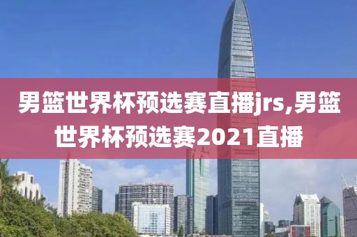 男篮世界杯预选赛直播jrs,男篮世界杯预选赛2021直播