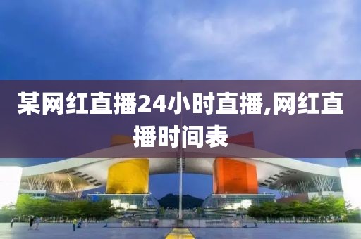 某网红直播24小时直播,网红直播时间表