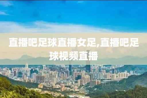 直播吧足球直播女足,直播吧足球视频直播