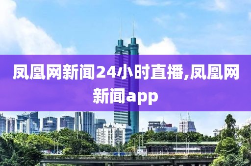凤凰网新闻24小时直播,凤凰网新闻app