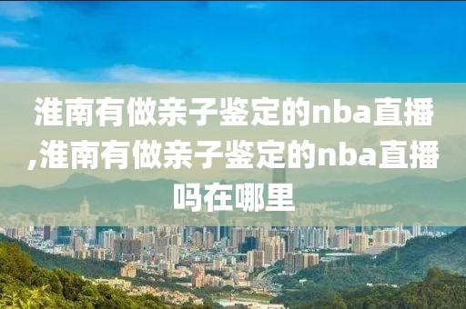 淮南有做亲子鉴定的nba直播,淮南有做亲子鉴定的nba直播吗在哪里