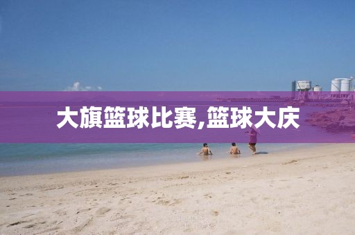 大旗篮球比赛,篮球大庆