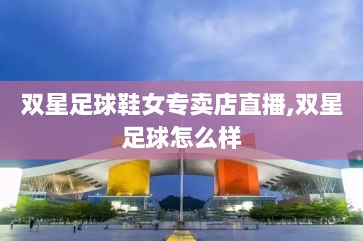 双星足球鞋女专卖店直播,双星足球怎么样