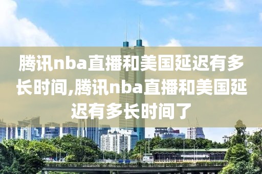 腾讯nba直播和美国延迟有多长时间,腾讯nba直播和美国延迟有多长时间了